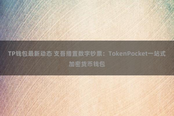 TP钱包最新动态 支吾措置数字钞票：TokenPocket一站式加密货币钱包